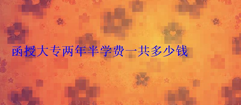 函授大专两年半学费一共多少钱 函授大专两年半学费一共多少钱