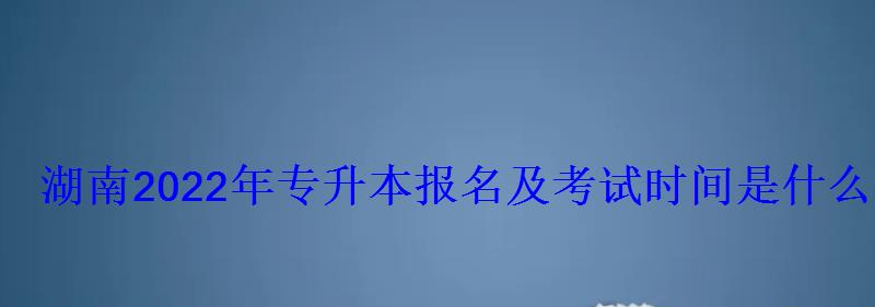 湖南2022年专升本报名及考试时间是什么时候 湖南2022年专升本报名及考试时间是什么时候