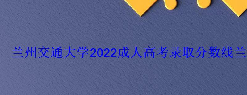 兰州交通大学2022成人高考录取分数线，兰州交通大学成人高考招生简章