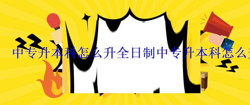中专升本科怎么升全日制，中专升本科怎么升