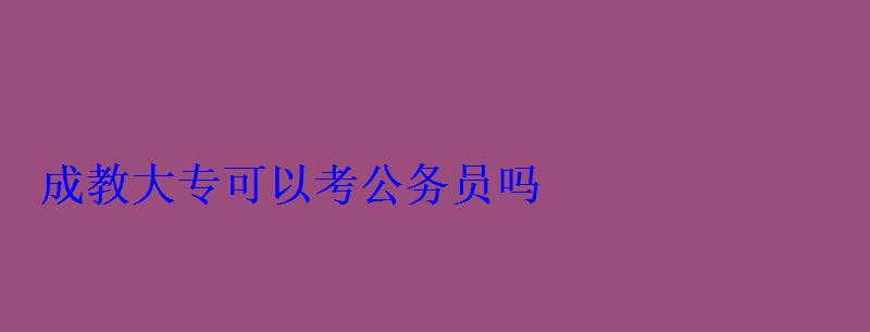 成教大专可以考公务员吗 成教大专可以考公务员吗