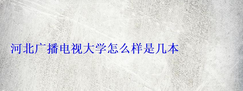 河北广播电视大学怎么样是几本 河北广播电视大学怎么样是几本