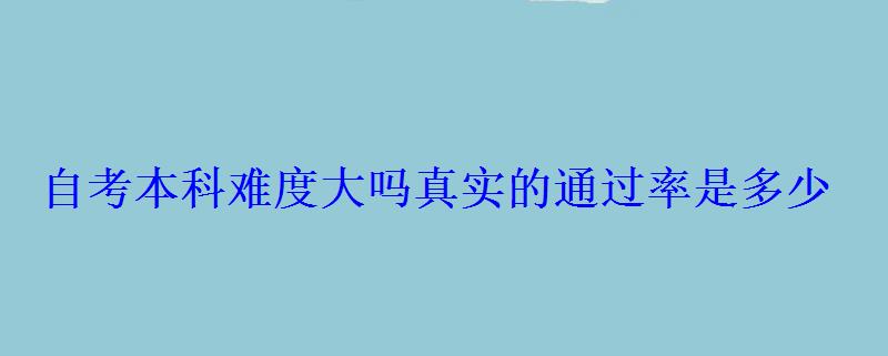 自考本科难度大吗真实的通过率是多少 自考本科难度大吗真实的通过率是多少