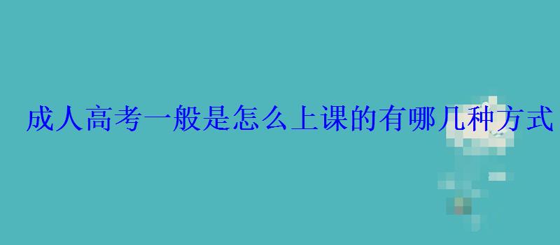 成人高考一般是怎么上课的有哪几种方式 成人高考一般是怎么上课的有哪几种方式