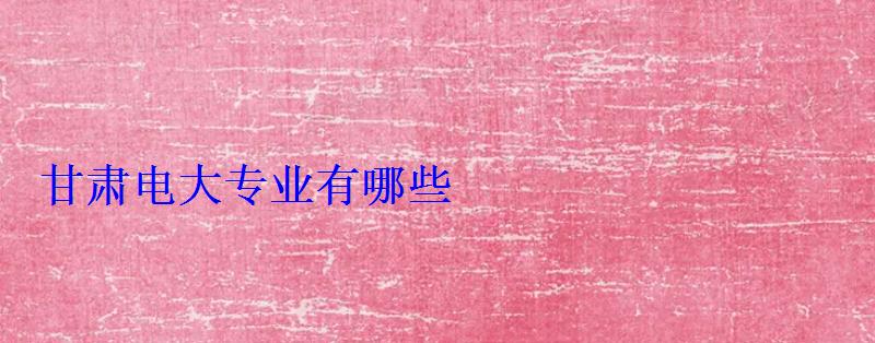 甘肃电大专业有哪些 甘肃电大专业有哪些