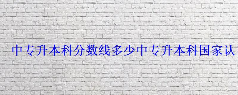 中专升本科分数线多少，中专升本科国家认可吗