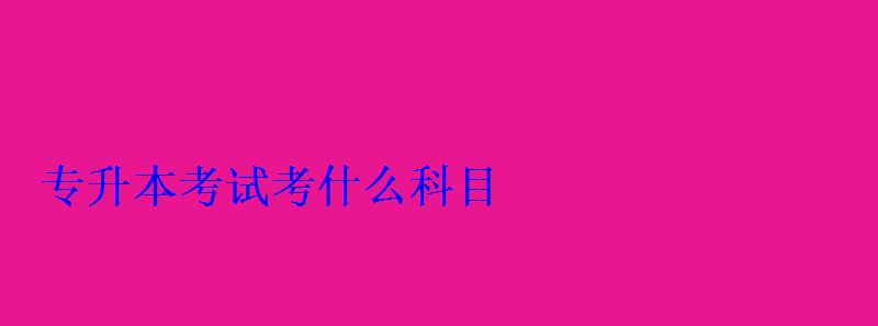 专升本考试考什么科目 专升本考试考什么科目
