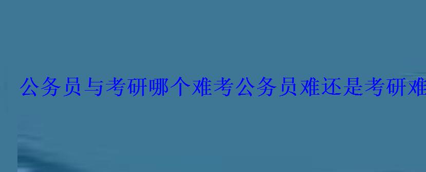 公务员与考研哪个难，考公务员难还是考研难究竟怎么选择岗位