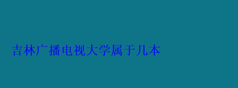 吉林广播电视大学属于几本 吉林广播电视大学属于几本