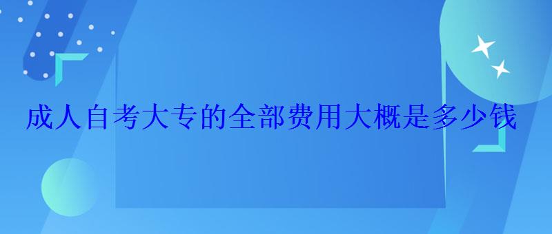 成人自考大专的全部费用大概是多少钱 成人自考大专的全部费用大概是多少钱