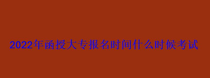 2022年函授大专报名时间什么时候考试 2022年函授大专报名时间什么时候考试