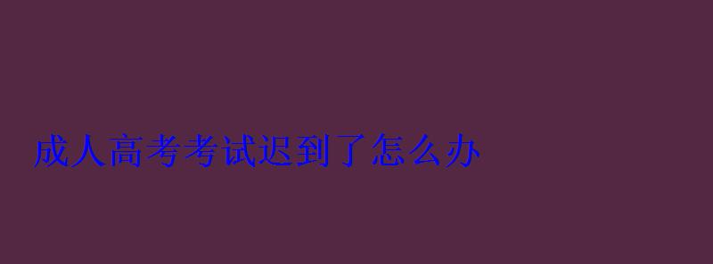 成人高考考试迟到了怎么办 成人高考考试迟到了怎么办