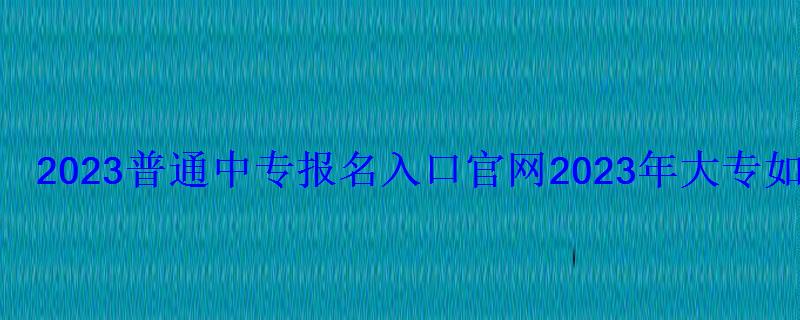 2023普通中专报名入口官网，2023年大专报名