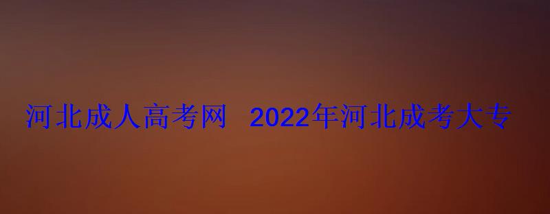 河北成人高考网2022年河北成考大专专升本报名招生