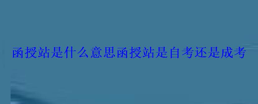 函授站是什么意思，函授站是自考还是成考