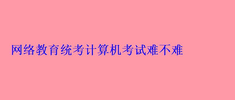 网络教育统考计算机考试难不难