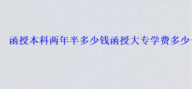 函授本科两年半多少钱，函授大专学费多少一年