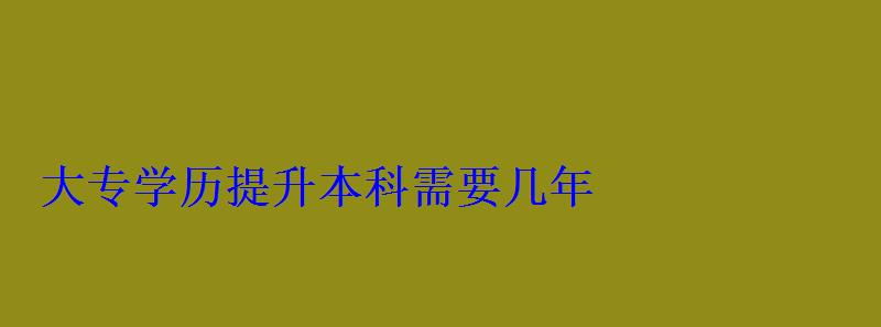 大专升学历提升本科，学历提升本科需要几年