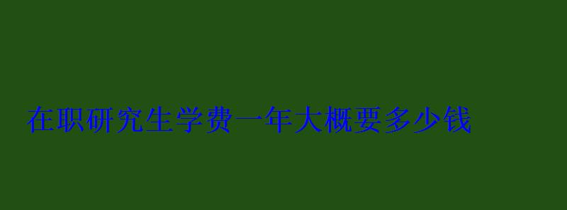 在职研究生学费一年大概要多少钱