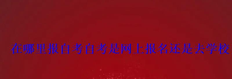 在哪里报自考，自考是网上报名还是去学校
