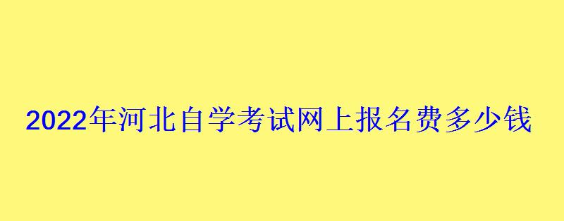 2022年河北自学考试网上报名费多少钱 2022年河北自学考试网上报名费多少钱