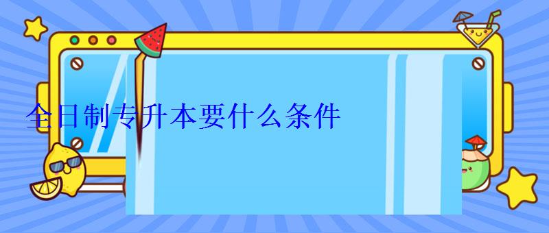 全日制专升本要什么条件 全日制专升本要什么条件