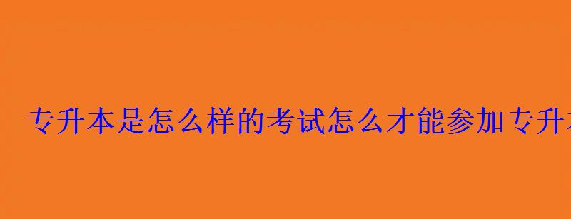 专升本是怎么样的考试，怎么才能参加专升本考试