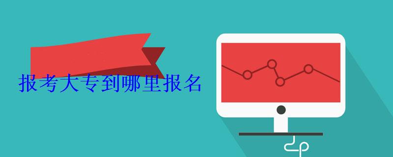 报考大专到哪里报名 报考大专到哪里报名