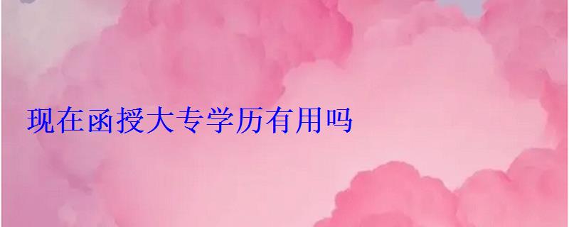 现在函授大专学历有用吗 现在函授大专学历有用吗