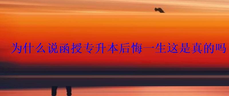 为什么说函授专升本后悔一生这是真的吗 为什么说函授专升本后悔一生这是真的吗