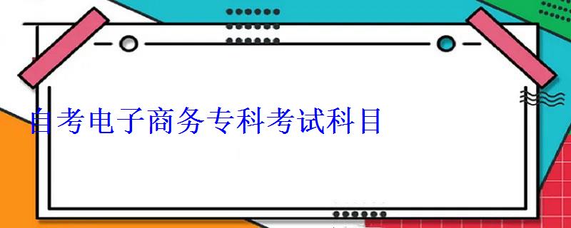自考电子商务专科考试科目 自考电子商务专科考试科目