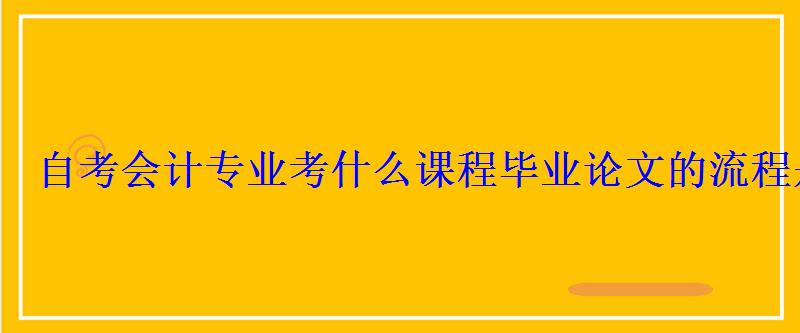 自考会计专业考什么课程毕业论文的流程是什么 自考会计专业考什么课程毕业论文的流程是什么