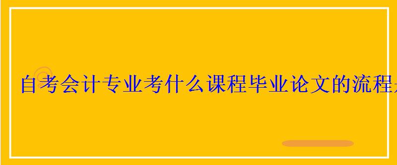 自考会计专业考什么课程毕业论文的流程是什么