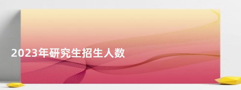 2023年研究生招生人数,2023年研究生分数线