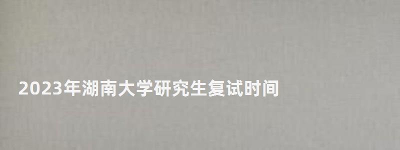 2023年湖南大学研究生复试时间,研究生复试时间