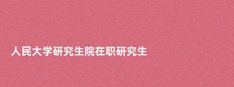 人民大学研究生院在职研究生,人民大学研究生院