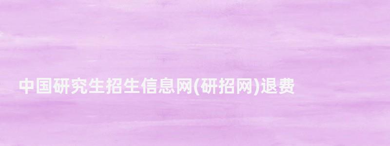 中国研究生招生信息网(研招网)退费,中国研究生招生信息网(研招网) 中国研究生招生信息网退费,中国研究生招生信息网