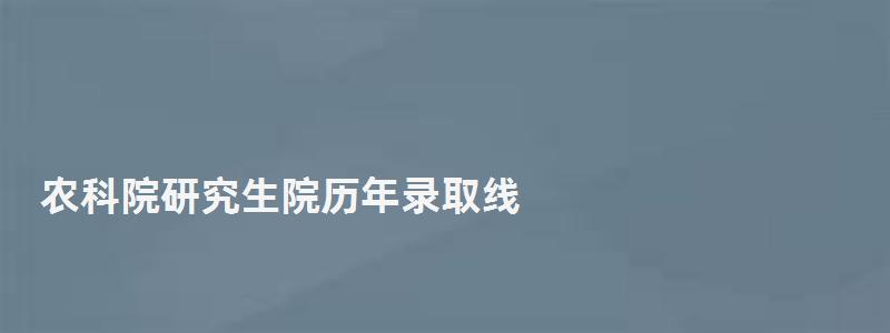 农科院研究生院历年录取线,农科院研究生院