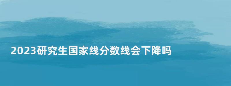 2023研究生国家线分数线会下降吗,2023研究生国家线