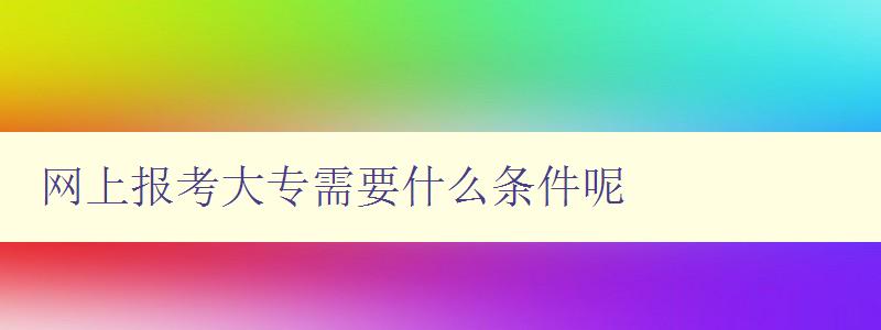 网上报考大专需要什么条件呢 详细介绍网上报考大专的条件和流程