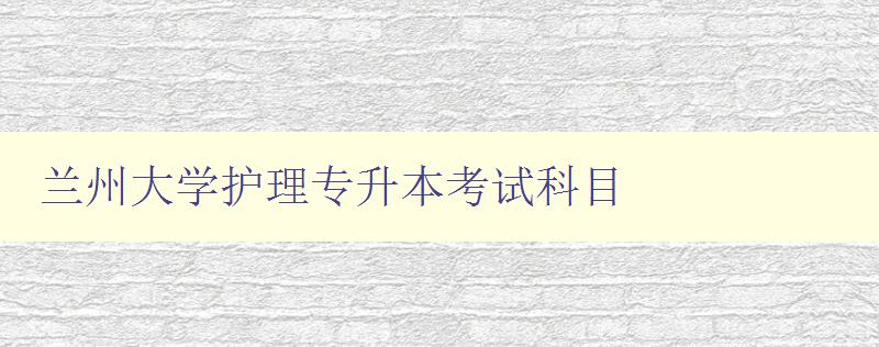 兰州大学护理专升本考试科目 详解考试内容和备考技巧