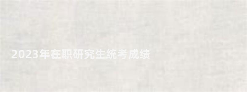 2023年在职研究生统考成绩,2023在职研究生成绩查询