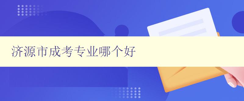 济源市成考专业哪个好 详细解析济源市成考各专业优劣势