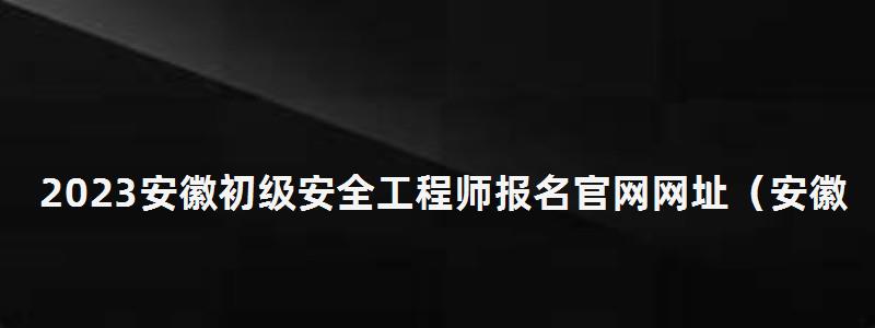 2023安徽初级安全工程师报名官网网址