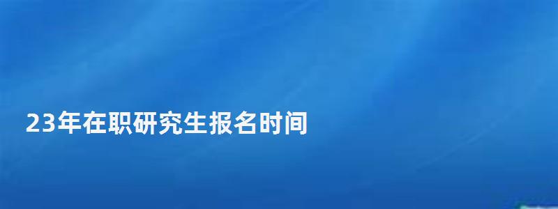 23年在职研究生报名时间,在职研究生报名时间