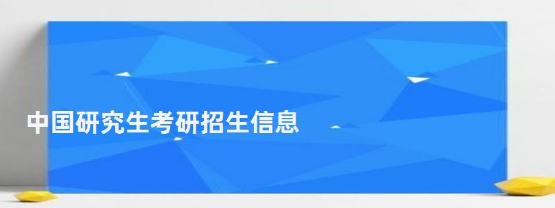 中国研究生考研招生信息,中国研究生考研招生信息网官网