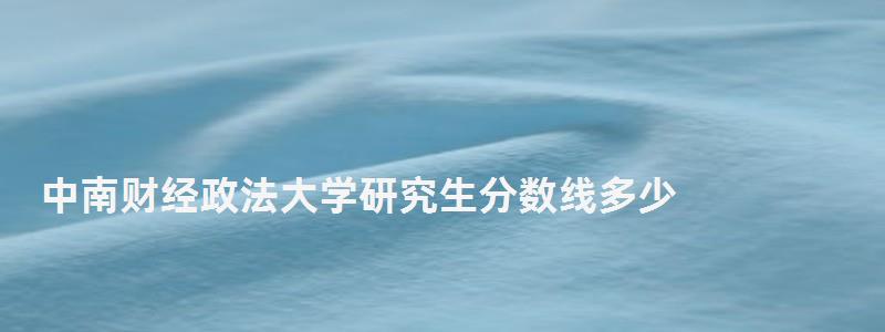 中南财经政法大学研究生分数线多少,中南财经政法大学研究生分数线