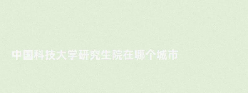 中国科技大学研究生院在哪个城市,中国科技大学研究生院 中国科技大学研究生院在哪个城市,中国科技大学研究生院