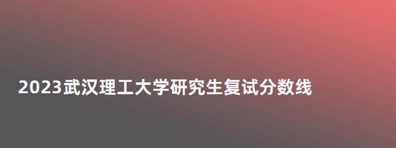 2023武汉理工大学研究生复试分数线,武汉理工大学研究生复试分数线