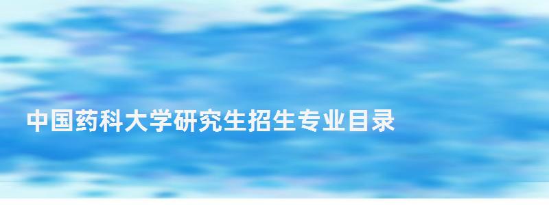 中国药科大学研究生招生专业目录,中国药科大学研究生